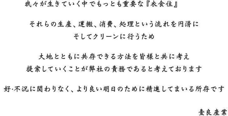 我々が生きていく中でもっとも重要な『衣食住』それらの精算、運搬、消費、処理という流れを円滑にそしてクリーンに行うため大地とともに共存できる方法を皆様と共に考え提案していくことが弊社の責務であると考えております好・不況に関わりなく、より良い明日のために精進してまいる所存です